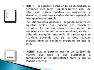  SHIFT: Si estamos escribiendo en minúscula, al
presionar esta tecla simultáneamente con una
letra, esta última quedará en mayúscula, y
viceversa, si estamos escribiendo en mayúscula la
letra quedará minúscula.
Se utilizan para generar el segundo carácter en
aquellas teclas que posean dos caracteres
distintos. En muchas otras circunstancias, se
emplean estas teclas como comodines, es decir,
pulsando cualquier otra tecla al tiempo que se
mantiene oprimida una de las dos, realizan
acciones diversas según el programa en que se
esté.
 INSERT: esta te permite insertar un carácter de
manera que todo lo que escribamos a
continuación se irá intercalando entre lo que ya
tenemos escrito.
 