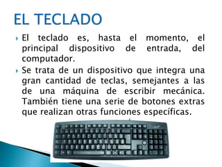  El teclado es, hasta el momento, el
principal dispositivo de entrada, del
computador.
 Se trata de un dispositivo que integra una
gran cantidad de teclas, semejantes a las
de una máquina de escribir mecánica.
También tiene una serie de botones extras
que realizan otras funciones específicas.
 