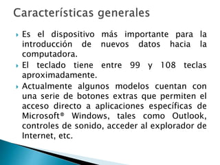  Es el dispositivo más importante para la
introducción de nuevos datos hacia la
computadora.
 El teclado tiene entre 99 y 108 teclas
aproximadamente.
 Actualmente algunos modelos cuentan con
una serie de botones extras que permiten el
acceso directo a aplicaciones específicas de
Microsoft® Windows, tales como Outlook,
controles de sonido, acceder al explorador de
Internet, etc.
 