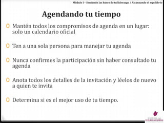 Módulo I – Sentando las bases de tu liderazgo / Alcanzando el equilibrioAgendando tu tiempoMantén todos los compromisos de agenda en un lugar: solo un calendario oficialTen a una sola persona para manejar tu agendaNunca confirmes la participación sin haber consultado tu agendaAnota todos los detalles de la invitación y léelos de nuevo a quien te invitaDetermina si es el mejor uso de tu tiempo.