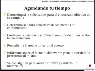Módulo I – Sentando las bases de tu liderazgo / Alcanzando el equilibrioAgendando tu tiempoDetermina si la solicitud es para el electorado objetivo de tu campañaDetermina si habrá cobertura de los medios de comunicaciónConfirma la asistencia y obtén el nombre de quien recibe la confirmaciónReconfirma la noche anterior al eventoInfórmate sobre el formato del evento y cualquier detalle pertinente al mismoVe con alguien para anotar nombres y distribuir materiales