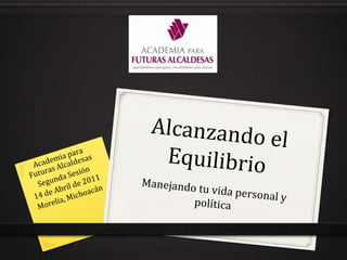 Alcanzando el Equilibrio Manejando tu vida personal y política Academia para Futuras Alcaldesas Segunda Sesión 14 de Abril de 2011 Morelia, Michoacán 