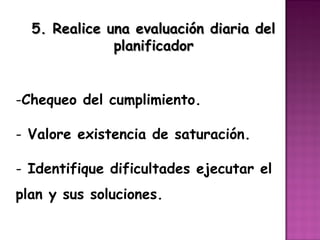 5. Realice una evaluación diaria del
              planificador


-Chequeo del cumplimiento.

- Valore existencia de saturación.

- Identifique dificultades ejecutar el
plan y sus soluciones.
 