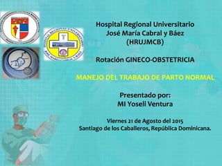 Hospital Regional Universitario
José María Cabral y Báez
(HRUJMCB)
Rotación GINECO-OBSTETRICIA
MANEJO DEL TRABAJO DE PARTO NORMAL
Presentado por:
MI Yoseli Ventura
Viernes 21 de Agosto del 2015
Santiago de los Caballeros, República Dominicana.
 