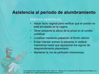 Asistencia al periodo de alumbramiento
MEDIDAS GENERALES
• Hacer tacto vaginal para verificar que el cordón no
esté enrolladlo en la vagina.
• Tener presente la altura de la pinza en el cordón
umbilical.
• Localizar mediante palpación el fondo uterino.
• Evitar intentar extraer la placenta ni realizar
maniobras hasta que aparezcan los signos de
desprendimiento placentario.
• Mantener la vía de perfusión intravenosa.
Cunningham FG, Leveno KJ, Bloom SL, Hauth JC, Gilstrap III LC, Wenstrom KD. Obstetricia de Williams. 23
ed. México D.F.: Edición McGraw-Hill Interamericana; 2011.
 