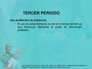TERCER PERIODO
Uso profiláctico de oxitócicos
• El uso de estos farmacos es útil en el tercer período ya
que disminuye altamente el grado de hemorragia
postparto.
Cunningham FG, Leveno KJ, Bloom SL, Hauth JC, Gilstrap III LC, Wenstrom KD. Obstetricia de
Williams. 23 ed. México D.F.: Edición McGraw-Hill Interamericana; 2011.
 