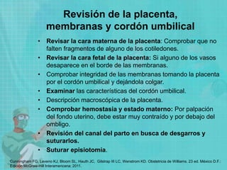 Revisión de la placenta,
membranas y cordón umbilical
• Revisar la cara materna de la placenta: Comprobar que no
falten fragmentos de alguno de los cotiledones.
• Revisar la cara fetal de la placenta: Si alguno de los vasos
desaparece en el borde de las membranas.
• Comprobar integridad de las membranas tomando la placenta
por el cordón umbilical y dejándola colgar.
• Examinar las características del cordón umbilical.
• Descripción macroscópica de la placenta.
• Comprobar hemostasia y estado materno: Por palpación
del fondo uterino, debe estar muy contraído y por debajo del
ombligo.
• Revisión del canal del parto en busca de desgarros y
suturarlos.
• Suturar episiotomía.
Cunningham FG, Leveno KJ, Bloom SL, Hauth JC, Gilstrap III LC, Wenstrom KD. Obstetricia de Williams. 23 ed. México D.F.:
Edición McGraw-Hill Interamericana; 2011.
 