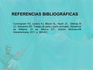 REFERENCIAS BIBLIOGRÁFICAS
1. Cunningham FG, Leveno KJ, Bloom SL, Hauth JC, Gilstrap III
LC, Wenstrom KD. Trabajo de parto y parto normales. Obstetricia
de Williams. 23 ed. México D.F.: Edición McGraw-Hill
Interamericana; 2011, p. 390-401.
 