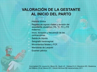 VALORACIÓN DE LA GESTANTE
AL INICIO DEL PARTO
 Historia clínica
 Registro de signos vitales y revisión del
expediente obstétrico (TA, °C, FC y FR
materna).
 Inicio, duración y frecuencia de las
contracciones.
 Salida de líquido.
 Sangrado transvaginal.
 Movimientos fetales y FCF.
 Maniobras de Leopold
 Examen pélvico
Cunningham FG, Leveno KJ, Bloom SL, Hauth JC, Gilstrap III LC, Wenstrom KD. Obstetricia
de Williams. 23 ed. México D.F.: Edición McGraw-Hill Interamericana; 2011.
 