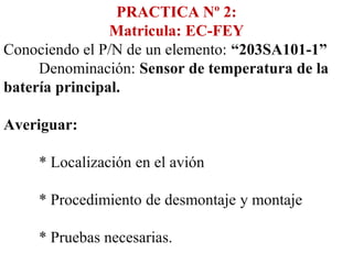 PRACTICA Nº 2:
                Matricula: EC-FEY
Conociendo el P/N de un elemento: “203SA101-1”
     Denominación: Sensor de temperatura de la
batería principal.

Averiguar:

    * Localización en el avión

    * Procedimiento de desmontaje y montaje

    * Pruebas necesarias.
 