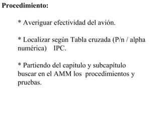 Procedimiento:

    * Averiguar efectividad del avión.

    * Localizar según Tabla cruzada (P/n / alpha
    numérica) IPC.

    * Partiendo del capitulo y subcapítulo
    buscar en el AMM los procedimientos y
    pruebas.
 