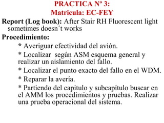PRACTICA Nº 3:
                 Matricula: EC-FEY
Report (Log book): After Stair RH Fluorescent light
  sometimes doesn´t works
Procedimiento:
     * Averiguar efectividad del avión.
     * Localizar según ASM esquema general y
     realizar un aislamiento del fallo.
     * Localizar el punto exacto del fallo en el WDM.
     * Reparar la avería.
     * Partiendo del capitulo y subcapítulo buscar en
     el AMM los procedimientos y pruebas. Realizar
     una prueba operacional del sistema.
 