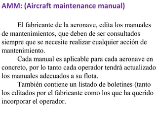 AMM: (Aircraft maintenance manual)

      El fabricante de la aeronave, edita los manuales
de mantenimientos, que deben de ser consultados
siempre que se necesite realizar cualquier acción de
mantenimiento.
      Cada manual es aplicable para cada aeronave en
concreto, por lo tanto cada operador tendrá actualizado
los manuales adecuados a su flota.
      También contiene un listado de boletines (tanto
los editados por el fabricante como los que ha querido
incorporar el operador.
 