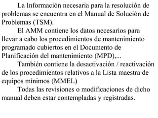 La Información necesaria para la resolución de
problemas se encuentra en el Manual de Solución de
Problemas (TSM).
      El AMM contiene los datos necesarios para
llevar a cabo los procedimientos de mantenimiento
programado cubiertos en el Documento de
Planificación del mantenimiento (MPD),...
      También contiene la desactivación / reactivación
de los procedimientos relativos a la Lista maestra de
equipos mínimos (MMEL)
      Todas las revisiones o modificaciones de dicho
manual deben estar contempladas y registradas.
 