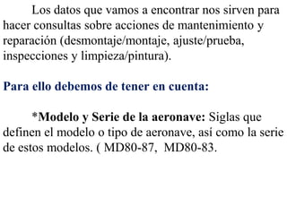 Los datos que vamos a encontrar nos sirven para
hacer consultas sobre acciones de mantenimiento y
reparación (desmontaje/montaje, ajuste/prueba,
inspecciones y limpieza/pintura).

Para ello debemos de tener en cuenta:

      *Modelo y Serie de la aeronave: Siglas que
definen el modelo o tipo de aeronave, así como la serie
de estos modelos. ( MD80-87, MD80-83.
 
