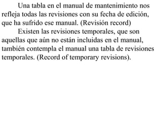 Una tabla en el manual de mantenimiento nos
refleja todas las revisiones con su fecha de edición,
que ha sufrido ese manual. (Revisión record)
      Existen las revisiones temporales, que son
aquellas que aún no están incluidas en el manual,
también contempla el manual una tabla de revisiones
temporales. (Record of temporary revisions).
 