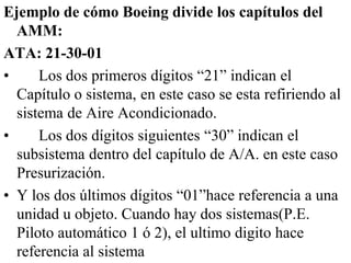 Ejemplo de cómo Boeing divide los capítulos del
  AMM:
ATA: 21-30-01
•     Los dos primeros dígitos “21” indican el
  Capítulo o sistema, en este caso se esta refiriendo al
  sistema de Aire Acondicionado.
•     Los dos dígitos siguientes “30” indican el
  subsistema dentro del capítulo de A/A. en este caso
  Presurización.
• Y los dos últimos dígitos “01”hace referencia a una
  unidad u objeto. Cuando hay dos sistemas(P.E.
  Piloto automático 1 ó 2), el ultimo digito hace
  referencia al sistema
 