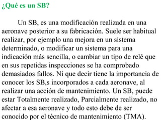 ¿Qué es un SB?

      Un SB, es una modificación realizada en una
aeronave posterior a su fabricación. Suele ser habitual
realizar, por ejemplo una mejora en un sistema
determinado, o modificar un sistema para una
indicación más sencilla, o cambiar un tipo de relé que
en sus repetidas inspecciones se ha comprobado
demasiados fallos. Ni que decir tiene la importancia de
conocer los SB,s incorporados a cada aeronave, al
realizar una acción de mantenimiento. Un SB, puede
estar Totalmente realizado, Parcialmente realizado, no
afectar a esa aeronave y todo esto debe de ser
conocido por el técnico de mantenimiento (TMA).
 