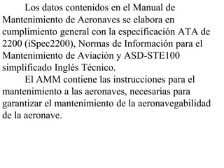 Los datos contenidos en el Manual de
Mantenimiento de Aeronaves se elabora en
cumplimiento general con la especificación ATA de
2200 (iSpec2200), Normas de Información para el
Mantenimiento de Aviación y ASD-STE100
simplificado Inglés Técnico.
      El AMM contiene las instrucciones para el
mantenimiento a las aeronaves, necesarias para
garantizar el mantenimiento de la aeronavegabilidad
de la aeronave.
 