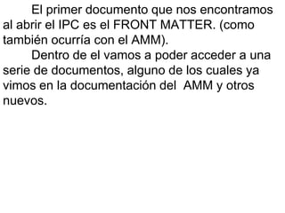 El primer documento que nos encontramos
al abrir el IPC es el FRONT MATTER. (como
también ocurría con el AMM).
     Dentro de el vamos a poder acceder a una
serie de documentos, alguno de los cuales ya
vimos en la documentación del AMM y otros
nuevos.
 
