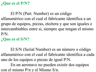 ¿Que es el P/N?

      El P/N (Part. Number) es un código
alfanumérico con el cual el fabricante identifica a un
grupo de equipos, piezas, etcétera y que son iguales e
intercambiables entre si, siempre que tengan el mismo
P/N.
¿Que es el S/N?

      El S/N (Serial Number) es un número o código
alfanumérico con el cual el fabricante identifica a cada
uno de los equipos o piezas de igual P/N.
      En un aeronave no pueden existir dos equipos
con el mismo P/n y el Mismo S/n.
 