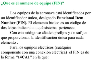 ¿Que es el numero de equipo (FIN)?

      Los equipos de la aeronave está identificados por
un identificador único, designado Funcional Item
Number (FIN). El elemento básico es un código de
dos letras indicando a qué sistema pertenece.
      Con este código se añaden prefijos y / o sufijos
que proporcionan la identificación única para cada
elemento .
      Para los equipos eléctricos (cualquier
componente con una conexión eléctrica) el FIN es de
la forma “14CA1” en la que:
 
