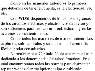 Como en los manuales anteriores lo primeros
que debemos de tener en cuenta, es la efectividad, Sb,
etc.
       Con WDM disponemos de todos los diagramas
de los circuitos eléctricos y electrónicos del avión y
son suficientes para realizar un troubleshooting en las
acciones de mantenimiento.
       Como todos los manuales de mantenimiento Los
capítulos, sub- capítulos y secciones nos hacen más
fácil el poder consultarlos.
       Normalmente el Capitulo 20 de este manual es el
dedicado a las denominadas Standard Practices. En el
cual encontraremos todas las normas para desmontar
reparar y/o instalar cualquier equipo o cableado.
 