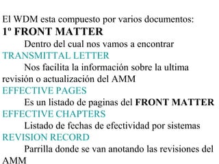 El WDM esta compuesto por varios documentos:
1º FRONT MATTER
      Dentro del cual nos vamos a encontrar
TRANSMITTAL LETTER
      Nos facilita la información sobre la ultima
revisión o actualización del AMM
EFFECTIVE PAGES
      Es un listado de paginas del FRONT MATTER
EFFECTIVE CHAPTERS
      Listado de fechas de efectividad por sistemas
REVISION RECORD
      Parrilla donde se van anotando las revisiones del
AMM
 
