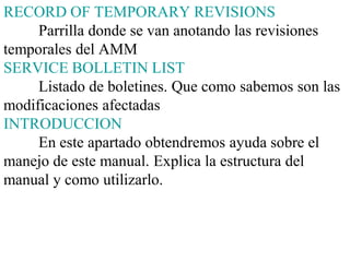 RECORD OF TEMPORARY REVISIONS
     Parrilla donde se van anotando las revisiones
temporales del AMM
SERVICE BOLLETIN LIST
     Listado de boletines. Que como sabemos son las
modificaciones afectadas
INTRODUCCION
     En este apartado obtendremos ayuda sobre el
manejo de este manual. Explica la estructura del
manual y como utilizarlo.
 