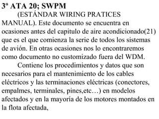3º ATA 20; SWPM
       (ESTÁNDAR WIRING PRATICES
MANUAL). Este documento se encuentra en
ocasiones antes del capitulo de aire acondicionado(21)
que es el que comienza la serie de todos los sistemas
de avión. En otras ocasiones nos lo encontraremos
como documento no customizado fuera del WDM.
       Contiene los procedimientos y datos que son
necesarios para el mantenimiento de los cables
eléctricos y las terminaciones eléctricas (conectores,
empalmes, terminales, pines,etc…) en modelos
afectados y en la mayoría de los motores montados en
la flota afectada,
 