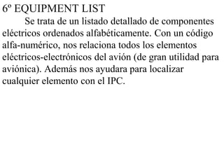 6º EQUIPMENT LIST
      Se trata de un listado detallado de componentes
eléctricos ordenados alfabéticamente. Con un código
alfa-numérico, nos relaciona todos los elementos
eléctricos-electrónicos del avión (de gran utilidad para
aviónica). Además nos ayudara para localizar
cualquier elemento con el IPC.
 