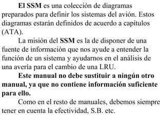 El SSM es una colección de diagramas
preparados para definir los sistemas del avión. Estos
diagramas estarán definidos de acuerdo a capítulos
(ATA).
      La misión del SSM es la de disponer de una
fuente de información que nos ayude a entender la
función de un sistema y ayudarnos en el análisis de
una avería para el cambio de una LRU.
      Este manual no debe sustituir a ningún otro
manual, ya que no contiene información suficiente
para ello.
      Como en el resto de manuales, debemos siempre
tener en cuenta la efectividad, S.B. etc.
 