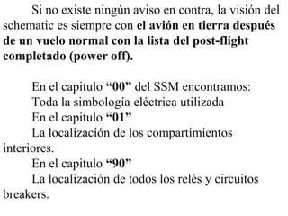 Si no existe ningún aviso en contra, la visión del
schematic es siempre con el avión en tierra después
de un vuelo normal con la lista del post-flight
completado (power off).

      En el capitulo “00” del SSM encontramos:
      Toda la simbología eléctrica utilizada
      En el capitulo “01”
      La localización de los compartimientos
interiores.
      En el capitulo “90”
      La localización de todos los relés y circuitos
breakers.
 