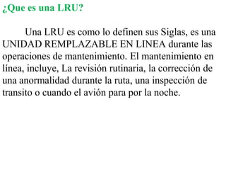 ¿Que es una LRU?

      Una LRU es como lo definen sus Siglas, es una
UNIDAD REMPLAZABLE EN LINEA durante las
operaciones de mantenimiento. El mantenimiento en
línea, incluye, La revisión rutinaria, la corrección de
una anormalidad durante la ruta, una inspección de
transito o cuando el avión para por la noche.
 