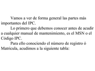 Vamos a ver de forma general las partes más
importantes del IPC.
      Lo primero que debemos conocer antes de acudir
a cualquier manual de mantenimiento, es el MSN o el
Código IPC.
      Para ello conociendo el número de registro ó
Matricula, acudimos a la siguiente tabla:
 
