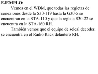 EJEMPLO:
      Vemos en el WDM, que todas las regletas de
conexiones desde la S30-119 hasta la G30-5 se
encuentran en la STA-110 y que la regleta S30-22 se
encuentra en la STA-160 RH.
      También vemos que el equipo de selcal decoder,
se encuentra en el Radio Rack delantero RH.
 