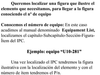 Queremos localizar una figura que ilustre el
elemento que necesitamos, para llegar a la figura
conociendo el nº de equipo

Conocemos el número de equipo: En este caso
acudimos al manual denominado Equipament List,
localizamos el capítulo-Subcapítulo-Sección-Figura-
Ítem del IPC.

              Ejemplo: equipo “U10-281”

      Una vez localizado el IPC tendremos la figura
ilustrativa con la localización del elemento y con el
número de ítem tendremos el P/n.
 