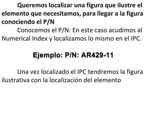 Queremos localizar una figura que ilustre el
elemento que necesitamos, para llegar a la figura
conociendo el P/N
     Conocemos el P/N: En este caso acudimos al
Numerical Index y localizamos lo mismo en el IPC.

           Ejemplo: P/N: AR429-11

      Una vez localizado el IPC tendremos la figura
ilustrativa con la localización del elemento
 