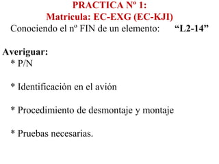 PRACTICA Nº 1:
         Matricula: EC-EXG (EC-KJI)
 Conociendo el nº FIN de un elemento: “L2-14”

Averiguar:
 * P/N

 * Identificación en el avión

 * Procedimiento de desmontaje y montaje

 * Pruebas necesarias.
 