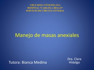 Manejo de masas anexiales
Dra. Clara
Hidalgo
CRUZ ROJA VENEZOLANA
HOSPITAL “CARLOS J. BELLO”
SERVICIO DE CIRUGÍA GENERAL
Tutora: Bianca Medina
 
