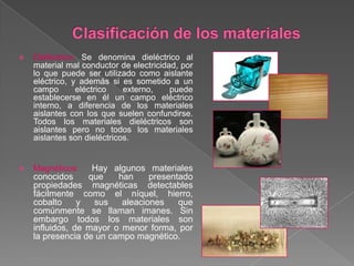  Dieléctrico: Se denomina dieléctrico al
material mal conductor de electricidad, por
lo que puede ser utilizado como aislante
eléctrico, y además si es sometido a un
campo eléctrico externo, puede
establecerse en él un campo eléctrico
interno, a diferencia de los materiales
aislantes con los que suelen confundirse.
Todos los materiales dieléctricos son
aislantes pero no todos los materiales
aislantes son dieléctricos.
 Magnéticos: Hay algunos materiales
conocidos que han presentado
propiedades magnéticas detectables
fácilmente como el níquel, hierro,
cobalto y sus aleaciones que
comúnmente se llaman imanes. Sin
embargo todos los materiales son
influidos, de mayor o menor forma, por
la presencia de un campo magnético.
 