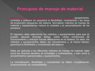 2. Normalización de los métodos de manejo de material: equipamiento,
controles y software sin perjudicar la flexibilidad, modularidad y las tasas
de producción necesarias del sistema. Normalizar métodos de manejo de
material y equipamientos reduce la variedad y la personalización de los
procesos.
 El ingeniero debe seleccionar los métodos y equipamientos para que se
puedan ejecutar diversas tareas, sobre varias condiciones de
funcionamiento y anticipar futuras alteraciones en el sistema. Es decir, los
métodos y equipamientos deben ser normalizados y, al mismo tiempo,
garantizar la flexibilidad y modularidad del sistema.
 Debe ser aplicada a los diferentes métodos de manejo de material, tales
como los diversos tamaños de embalajes y contenedores, o bien como a
procedimientos operacionales y equipamientos.
 La normalización, flexibilidad y modularidad se deben complementar,
proporcionando así compatibilidad.
 