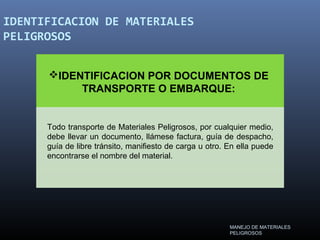 IDENTIFICACION DE MATERIALES
PELIGROSOS
IDENTIFICACION POR DOCUMENTOS DE
TRANSPORTE O EMBARQUE:
Todo transporte de Materiales Peligrosos, por cualquier medio,
debe llevar un documento, llámese factura, guía de despacho,
guía de libre tránsito, manifiesto de carga u otro. En ella puede
encontrarse el nombre del material.
MANEJO DE MATERIALES
PELIGROSOS
 