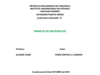 REPÚBLICA BOLIVARIANA DE VENEZUELA 
INSTITUTO UNIVERSITARIO POLITÉCNICO 
“SANTIAGO MARIÑO” 
EXTENSIÓN PUERTO ORDAZ 
ELECTIVA IV SECCION “S” 
MANEJO DE MATERIALES 
Profesor: Autor: 
ALCIDEZ CADIZ FRAIN CORTEZ C.I. 24029250 
Ciudad puerto Ordaz OCTUBRE del 2014 
 