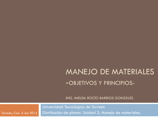 MANEJO DE MATERIALES
-OBJETIVOS Y PRINCIPIOS-
ING. IMELDA ROCÍO BARRIOS GONZÁLEZ.
Universidad Tecnológica de Torreón
Distribución de planta. Unidad 2: Manejo de materiales.Torreón, Coa. 4 Jun 2015
 