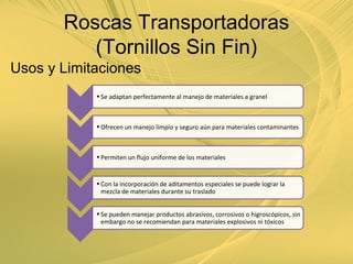 Usos y Limitaciones
•Se adaptan perfectamente al manejo de materiales a granel
•Ofrecen un manejo limpio y seguro aún para materiales contaminantes
•Permiten un flujo uniforme de los materiales
•Con la incorporación de aditamentos especiales se puede lograr la
mezcla de materiales durante su traslado
•Se pueden manejar productos abrasivos, corrosivos o higroscópicos, sin
embargo no se recomiendan para materiales explosivos ni tóxicos
Roscas Transportadoras
(Tornillos Sin Fin)
 