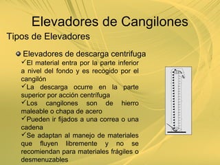 Tipos de Elevadores
Elevadores de descarga centrifuga
El material entra por la parte inferior
a nivel del fondo y es recogido por el
cangilón
La descarga ocurre en la parte
superior por acción centrífuga
Los cangilones son de hierro
maleable o chapa de acero
Pueden ir fijados a una correa o una
cadena
Se adaptan al manejo de materiales
que fluyen libremente y no se
recomiendan para materiales frágiles o
desmenuzables
Elevadores de Cangilones
 