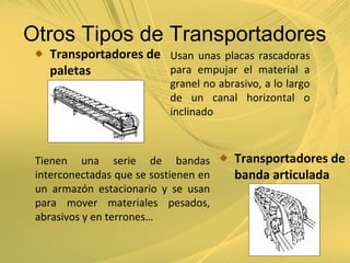Otros Tipos de Transportadores
Transportadores de
paletas
Usan unas placas rascadoras
para empujar el material a
granel no abrasivo, a lo largo
de un canal horizontal o
inclinado
Transportadores de
banda articulada
Tienen una serie de bandas
interconectadas que se sostienen en
un armazón estacionario y se usan
para mover materiales pesados,
abrasivos y en terrones…
 