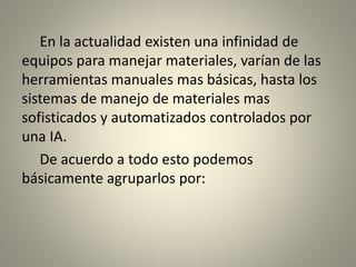 En la actualidad existen una infinidad de
equipos para manejar materiales, varían de las
herramientas manuales mas básicas, hasta los
sistemas de manejo de materiales mas
sofisticados y automatizados controlados por
una IA.
De acuerdo a todo esto podemos
básicamente agruparlos por:
 