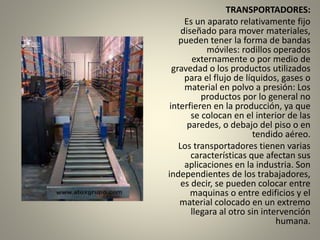 TRANSPORTADORES:
Es un aparato relativamente fijo
diseñado para mover materiales,
pueden tener la forma de bandas
móviles: rodillos operados
externamente o por medio de
gravedad o los productos utilizados
para el flujo de líquidos, gases o
material en polvo a presión: Los
productos por lo general no
interfieren en la producción, ya que
se colocan en el interior de las
paredes, o debajo del piso o en
tendido aéreo.
Los transportadores tienen varias
características que afectan sus
aplicaciones en la industria. Son
independientes de los trabajadores,
es decir, se pueden colocar entre
maquinas o entre edificios y el
material colocado en un extremo
llegara al otro sin intervención
humana.
 